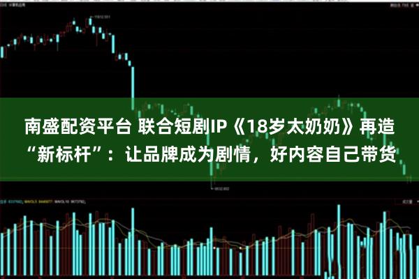 南盛配资平台 联合短剧IP《18岁太奶奶》再造“新标杆”：让品牌成为剧情，好内容自己带货