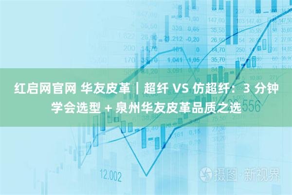红启网官网 华友皮革｜超纤 VS 仿超纤：3 分钟学会选型 + 泉州华友皮革品质之选