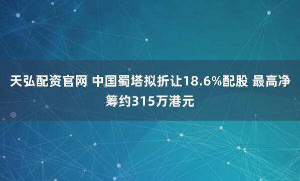 天弘配资官网 中国蜀塔拟折让18.6%配股 最高净筹约315万港元