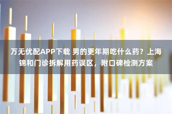万无优配APP下载 男的更年期吃什么药？上海锦和门诊拆解用药误区，附口碑检测方案