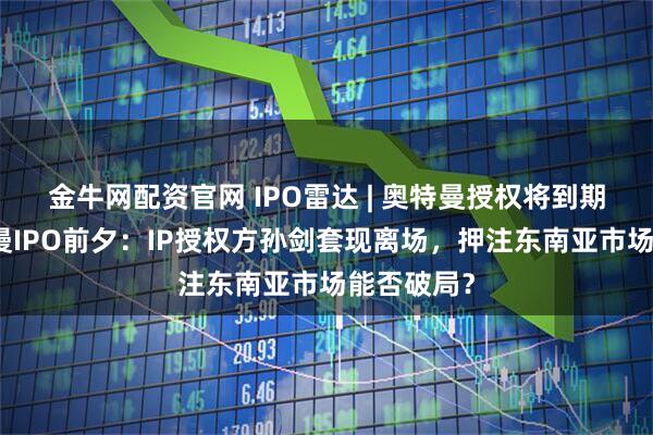 金牛网配资官网 IPO雷达 | 奥特曼授权将到期！金添动漫IPO前夕：IP授权方孙剑套现离场，押注东南亚市场能否破局？