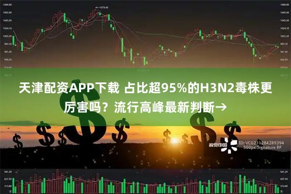天津配资APP下载 占比超95%的H3N2毒株更厉害吗？流行高峰最新判断→