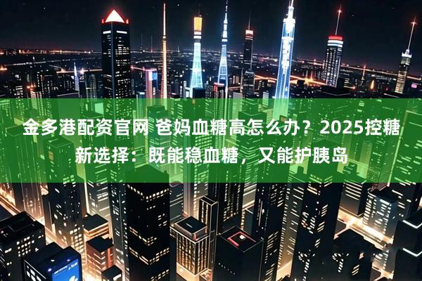 金多港配资官网 爸妈血糖高怎么办？2025控糖新选择：既能稳血糖，又能护胰岛