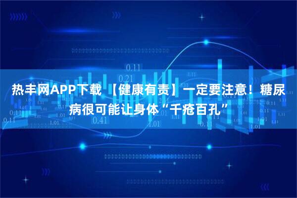 热丰网APP下载 【健康有责】一定要注意！糖尿病很可能让身体“千疮百孔”