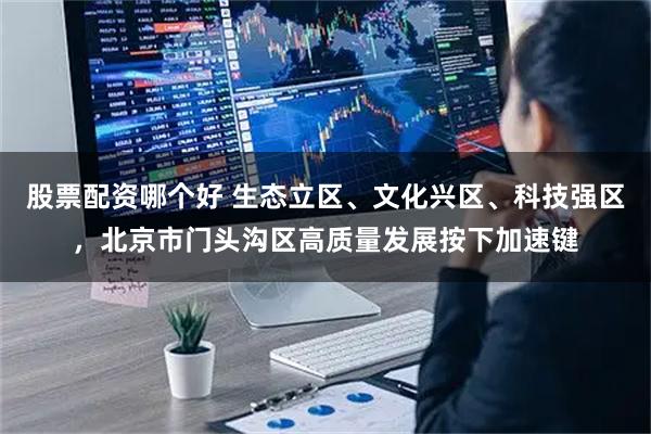 股票配资哪个好 生态立区、文化兴区、科技强区，北京市门头沟区高质量发展按下加速键