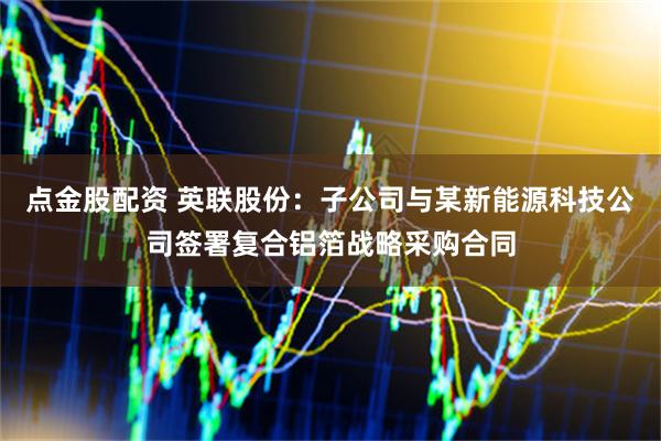 点金股配资 英联股份：子公司与某新能源科技公司签署复合铝箔战略采购合同