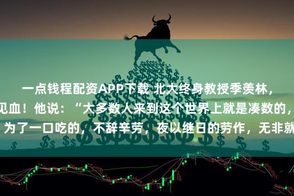 一点钱程配资APP下载 北大终身教授季羡林，留给世人的忠告，一针见血！他说：“大多数人来到这个世界上就是凑数的，为了一口吃的，不辞辛劳，夜以继日的劳作，无非就是换一个大点的碗吃饭！”