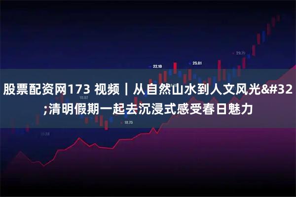 股票配资网173 视频｜从自然山水到人文风光 清明假期一起去沉浸式感受春日魅力