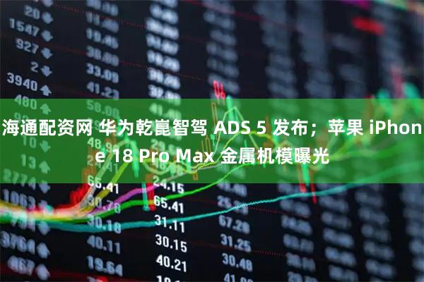 海通配资网 华为乾崑智驾 ADS 5 发布；苹果 iPhone 18 Pro Max 金属机模曝光