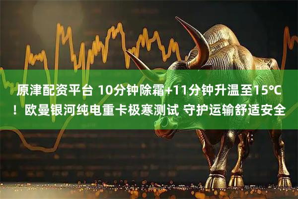 原津配资平台 10分钟除霜+11分钟升温至15℃！欧曼银河纯电重卡极寒测试 守护运输舒适安全