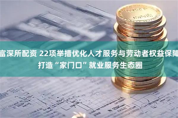富深所配资 22项举措优化人才服务与劳动者权益保障 打造“家门口”就业服务生态圈