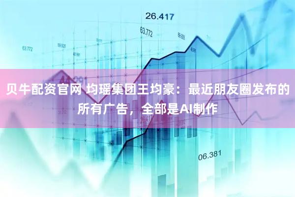 贝牛配资官网 均瑶集团王均豪：最近朋友圈发布的所有广告，全部是AI制作