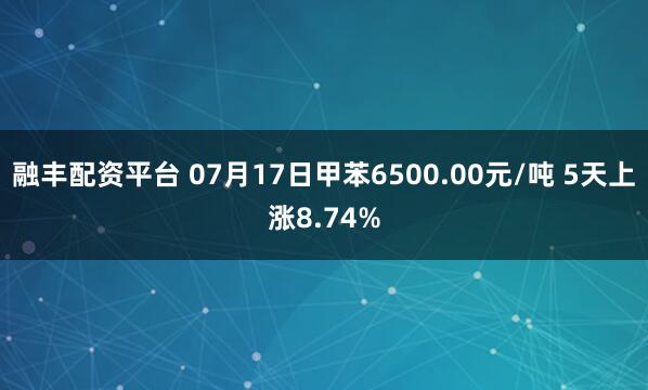 融丰配资平台 07月17日甲苯6500.00元/吨 5天上涨8.74%